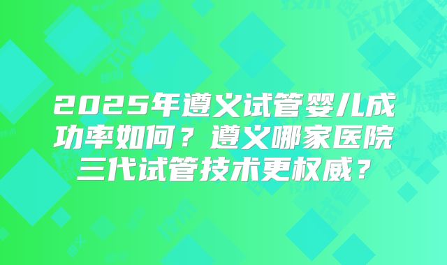 2025年遵义试管婴儿成功率如何？遵义哪家医院三代试管技术更权威？