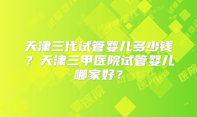 天津三代试管婴儿多少钱?天津三甲医院试管婴儿哪家好?