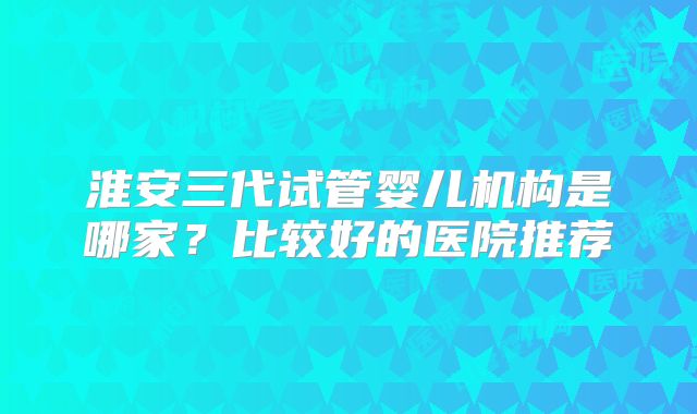 淮安三代试管婴儿机构是哪家?比较好的医院推荐
