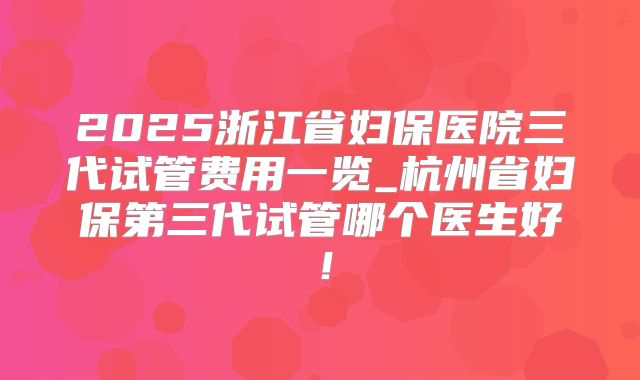2025浙江省妇保医院三代试管费用一览_杭州省妇保第三代试管哪个医生好！