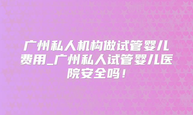 广州私人机构做试管婴儿费用_广州私人试管婴儿医院安全吗！