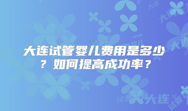 大连试管婴儿费用是多少?如何提高成功率?