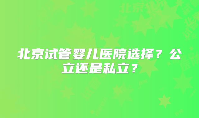 北京试管婴儿医院选择?公立还是私立?