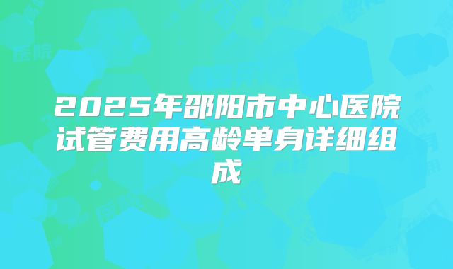 2025年邵阳市中心医院试管费用高龄单身详细组成