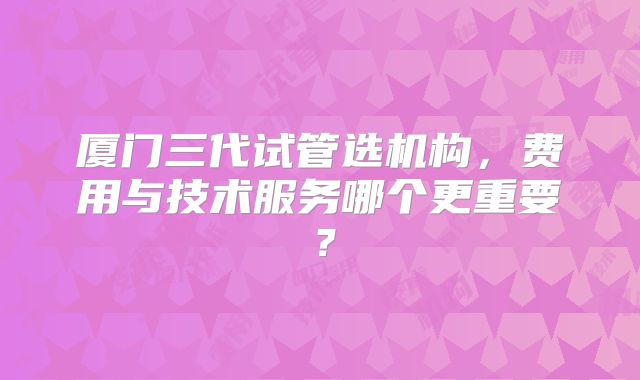 厦门三代试管选机构,费用与技术服务哪个更重要?