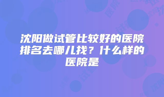 沈阳做试管比较好的医院排名去哪儿找?什么样的医院是