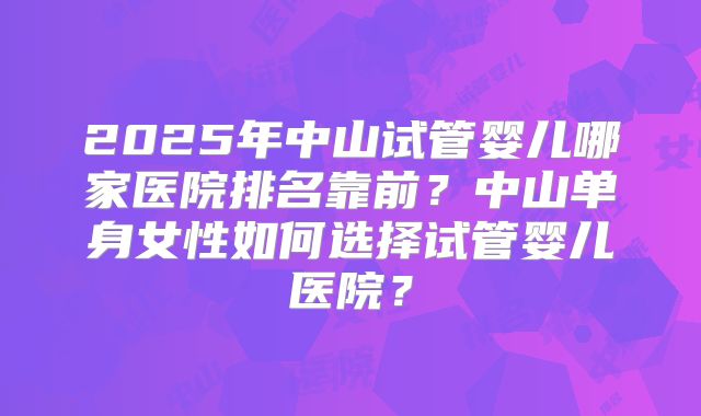 2025年中山试管婴儿哪家医院排名靠前?中山单身女性如何选择试管婴儿医院?