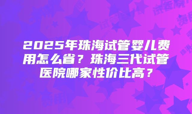 2025年珠海试管婴儿费用怎么省?珠海三代试管医院哪家性价比高?