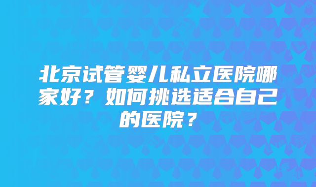北京试管婴儿私立医院哪家好？如何挑选适合自己的医院？