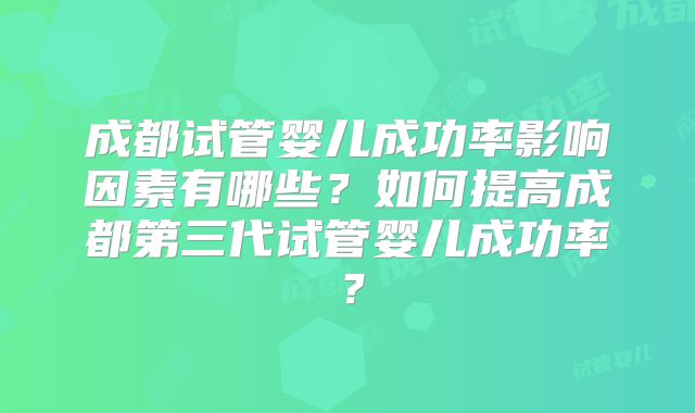 成都试管婴儿成功率影响因素有哪些？如何提高成都第三代试管婴儿成功率？