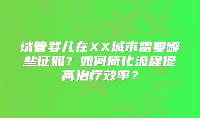 试管婴儿在XX城市需要哪些证照？如何简化流程提高治疗效率？