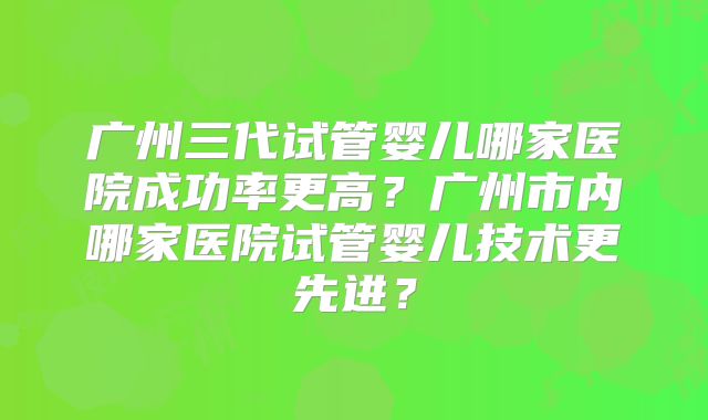 广州三代试管婴儿哪家医院成功率更高？广州市内哪家医院试管婴儿技术更先进？