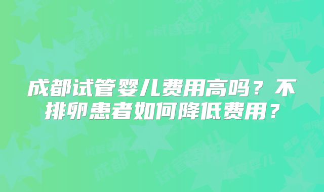 成都试管婴儿费用高吗？不排卵患者如何降低费用？