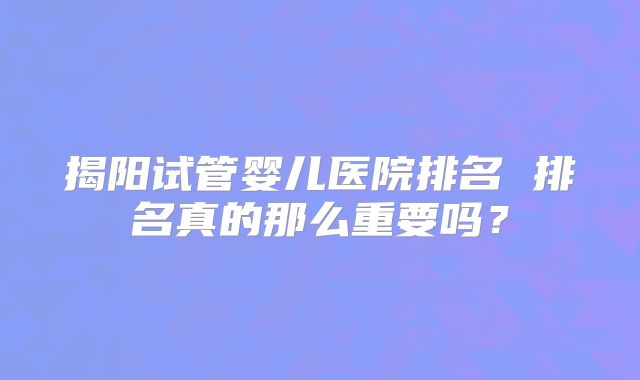 揭阳试管婴儿医院排名 排名真的那么重要吗？