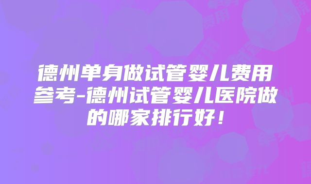德州单身做试管婴儿费用参考-德州试管婴儿医院做的哪家排行好！