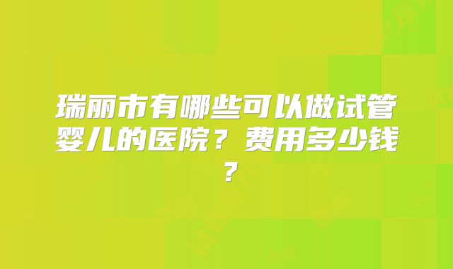 瑞丽市有哪些可以做试管婴儿的医院？费用多少钱？