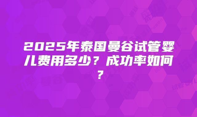 2025年泰国曼谷试管婴儿费用多少？成功率如何？