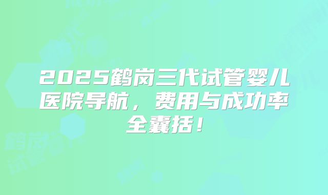 2025鹤岗三代试管婴儿医院导航,费用与成功率全囊括!