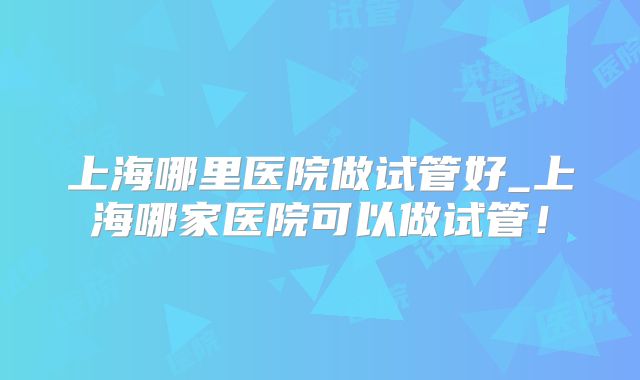 上海哪里医院做试管好_上海哪家医院可以做试管!