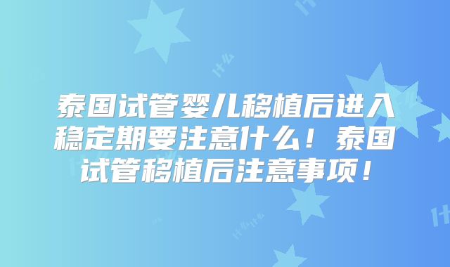 泰国试管婴儿移植后进入稳定期要注意什么!泰国试管移植后注意事项!