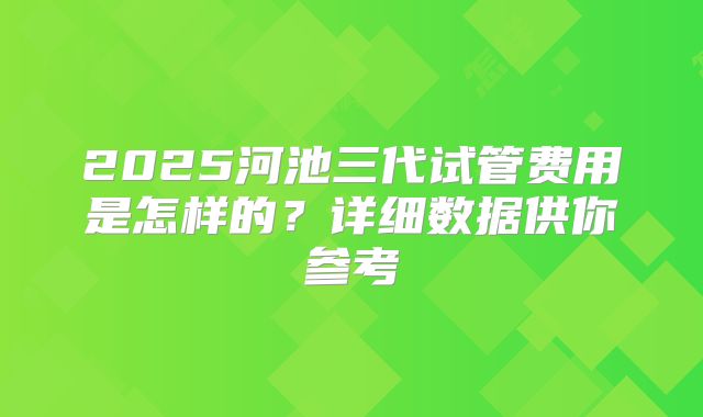 2025河池三代试管费用是怎样的?详细数据供你参考