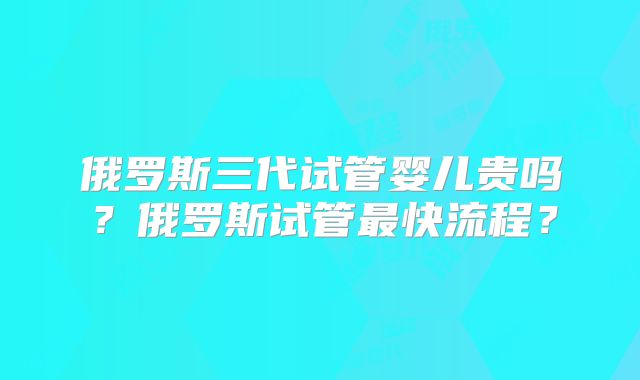 俄罗斯三代试管婴儿贵吗?俄罗斯试管最快流程?