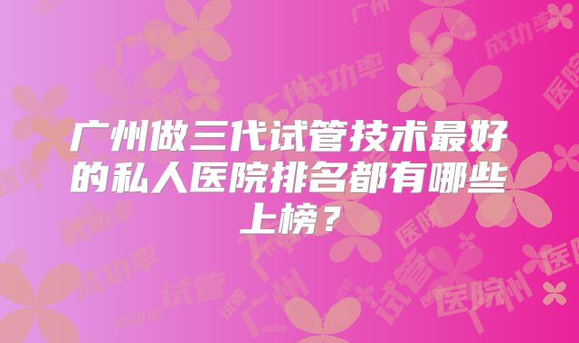 广州做三代试管技术最好的私人医院排名都有哪些上榜？