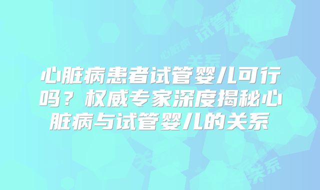 心脏病患者试管婴儿可行吗？权威专家深度揭秘心脏病与试管婴儿的关系