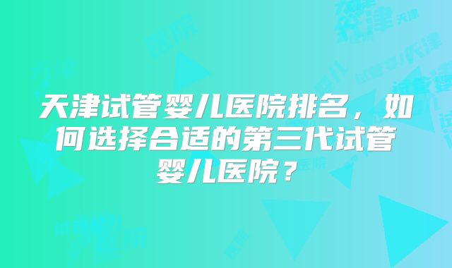 天津试管婴儿医院排名，如何选择合适的第三代试管婴儿医院？