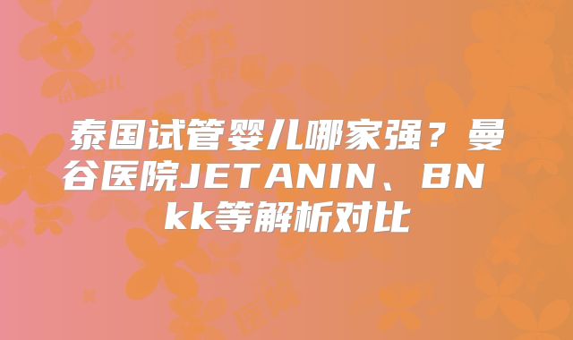泰国试管婴儿哪家强？曼谷医院JETANIN、BN kk等解析对比