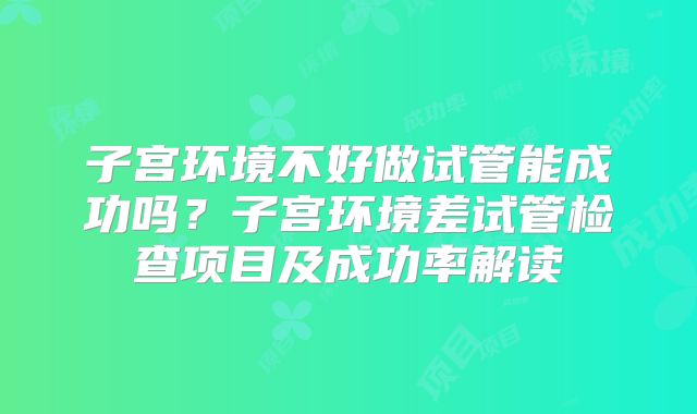 子宫环境不好做试管能成功吗？子宫环境差试管检查项目及成功率解读