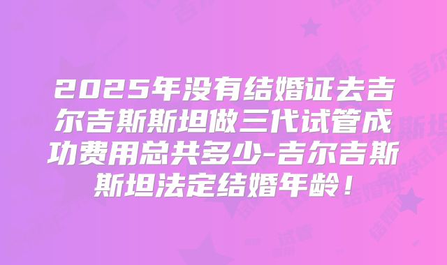 2025年没有结婚证去吉尔吉斯斯坦做三代试管成功费用总共多少-吉尔吉斯斯坦法定结婚年龄!