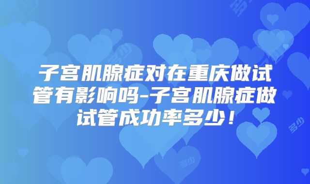 子宫肌腺症对在重庆做试管有影响吗-子宫肌腺症做试管成功率多少!