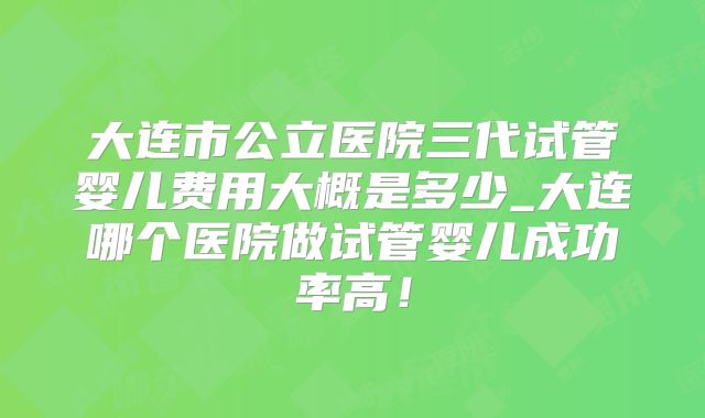 大连市公立医院三代试管婴儿费用大概是多少_大连哪个医院做试管婴儿成功率高!