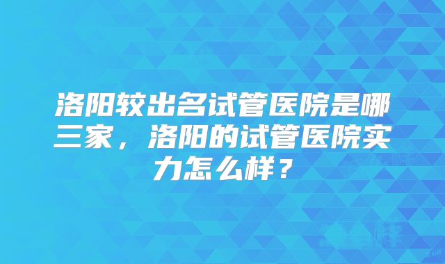 洛阳较出名试管医院是哪三家，洛阳的试管医院实力怎么样？