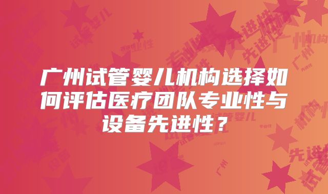 广州试管婴儿机构选择如何评估医疗团队专业性与设备先进性？