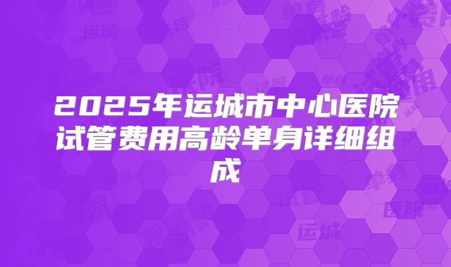 2025年运城市中心医院试管费用高龄单身详细组成