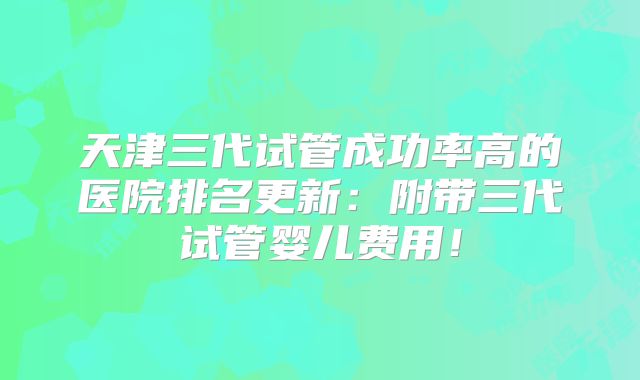 天津三代试管成功率高的医院排名更新:附带三代试管婴儿费用!