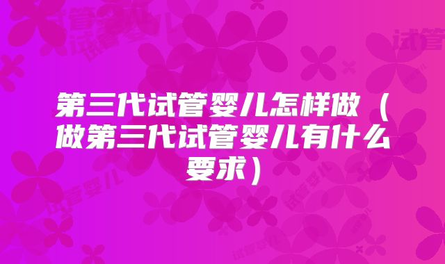 第三代试管婴儿怎样做(做第三代试管婴儿有什么要求)