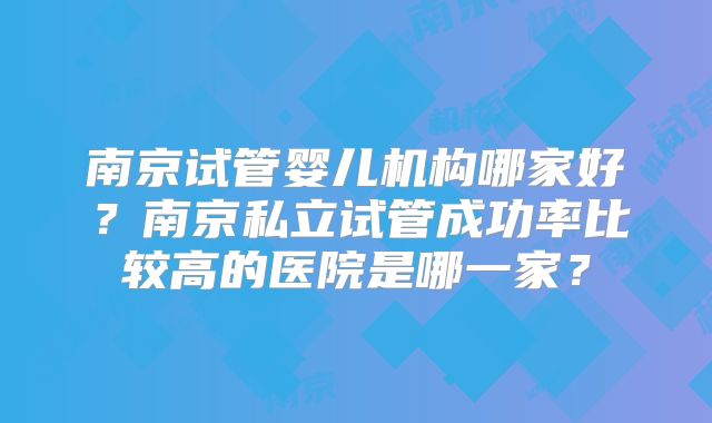 南京试管婴儿机构哪家好？南京私立试管成功率比较高的医院是哪一家？