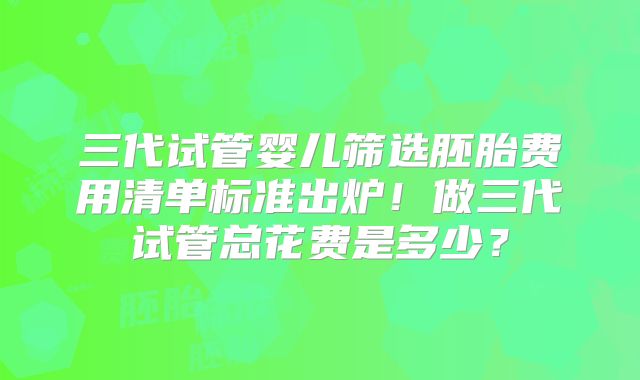 三代试管婴儿筛选胚胎费用清单标准出炉！做三代试管总花费是多少？