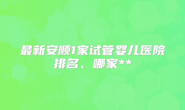 最新安顺1家试管婴儿医院排名、哪家**