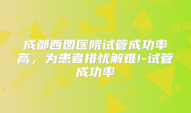 成都西囡医院试管成功率高,为患者排忧解难!-试管成功率