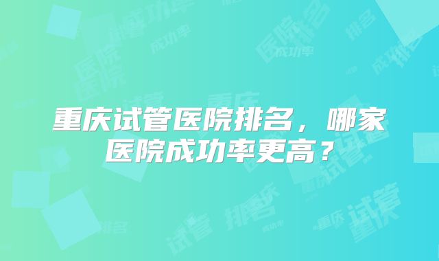 重庆试管医院排名,哪家医院成功率更高?