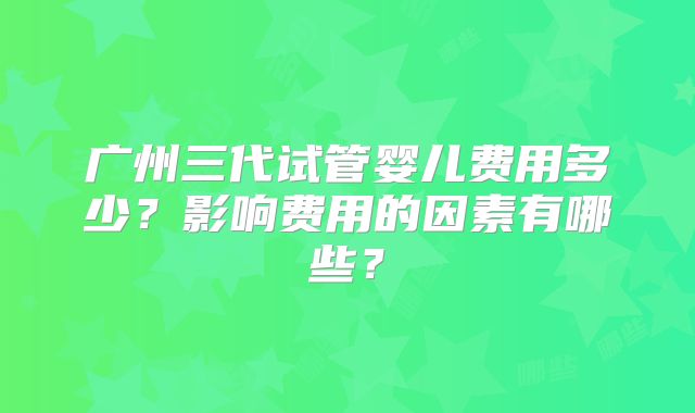 广州三代试管婴儿费用多少？影响费用的因素有哪些？