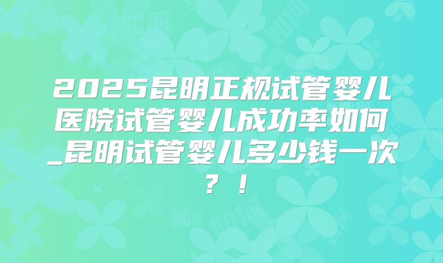 2025昆明正规试管婴儿医院试管婴儿成功率如何_昆明试管婴儿多少钱一次？！