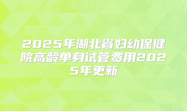 2025年湖北省妇幼保健院高龄单身试管费用2025年更新