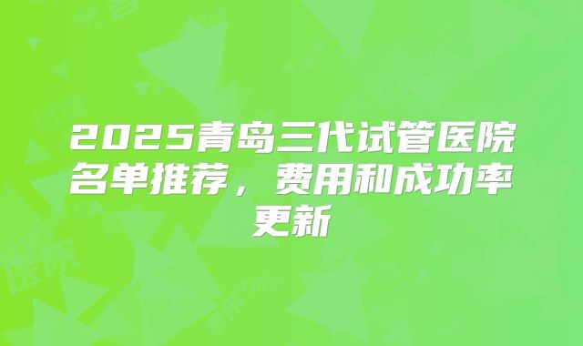 2025青岛三代试管医院名单推荐,费用和成功率更新