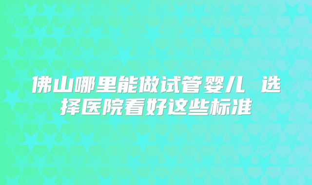 佛山哪里能做试管婴儿 选择医院看好这些标准