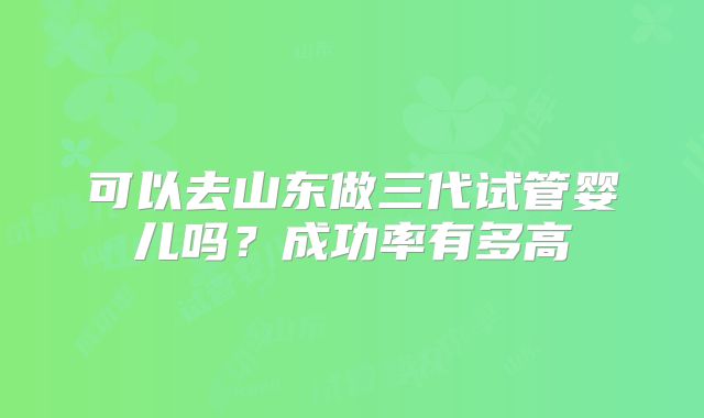 可以去山东做三代试管婴儿吗?成功率有多高